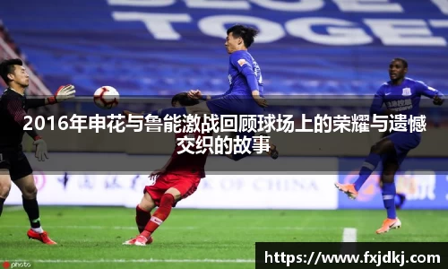 2016年申花与鲁能激战回顾球场上的荣耀与遗憾交织的故事